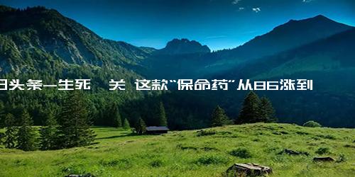 今日头条-生死攸关 这款“保命药”从86涨到1000，患者如何应对？